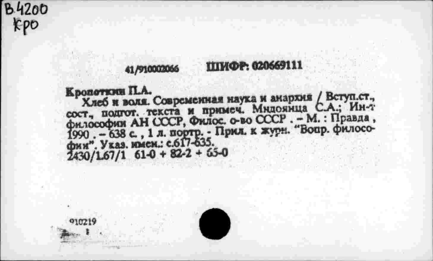 ﻿Ък2оО
|сро
41/910002066 ШИФР: 020669111
Кропоткин П-А.
Хлеб н воля. Современная наука и анархия / Вступ.ст., сост, подгот. текста и прнмеч. Мндоянца С-А.; Ин-т философии АН СССР, Филос. о-во СССР . - М.: Правда , 1990 . -638 с , 1 л. порто. - Прил. к журн. Воор. философии”. Указ, имен.: С.6Г7-635.
2С0/Ь67/1 61-0 + 82-2 * 6>0
О1С219
’